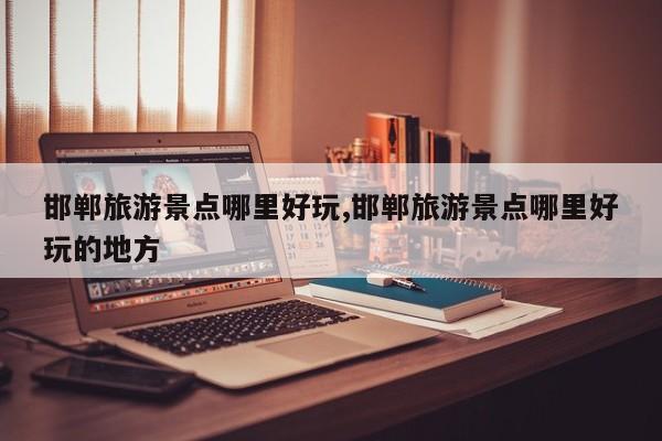 邯郸旅游景点哪里好玩,邯郸旅游景点哪里好玩的地方