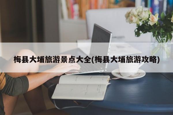 梅县大埔旅游景点大全(梅县大埔旅游攻略)