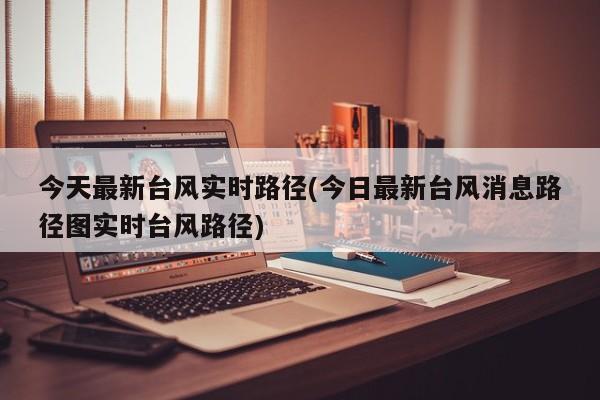 今天最新台风实时路径(今日最新台风消息路径图实时台风路径) 第1张
